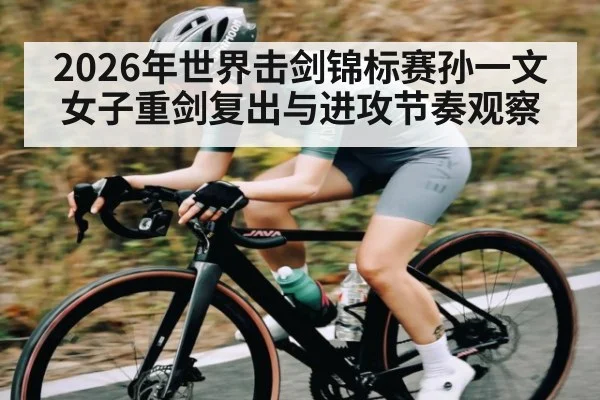 2026年世界击剑锦标赛孙一文女子重剑复出与进攻节奏观察