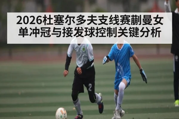 2026杜塞尔多夫支线赛蒯曼女单冲冠与接发球控制关键分析