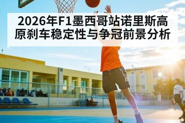 2026年F1墨西哥站诺里斯高原刹车稳定性与争冠前景分析